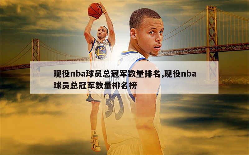 现役nba球员总冠军数量排名,现役nba球员总冠军数量排名榜