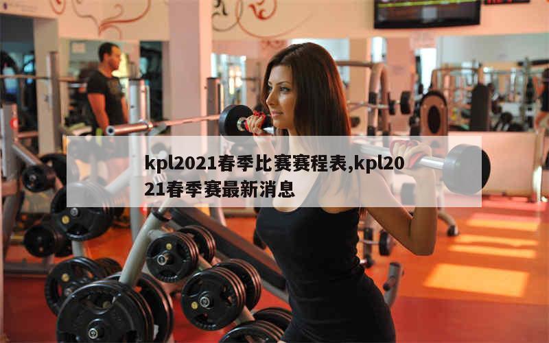 kpl2021春季比赛赛程表,kpl2021春季赛最新消息