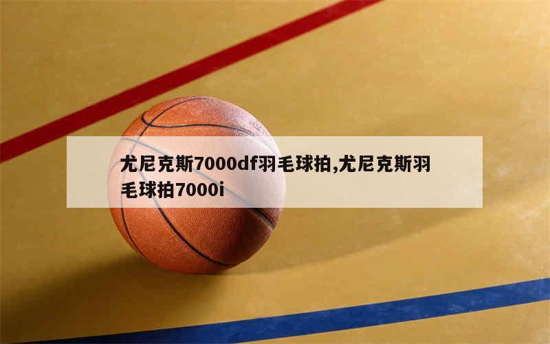 尤尼克斯7000df羽毛球拍,尤尼克斯羽毛球拍7000i