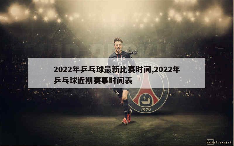 2022年乒乓球最新比赛时间,2022年乒乓球近期赛事时间表