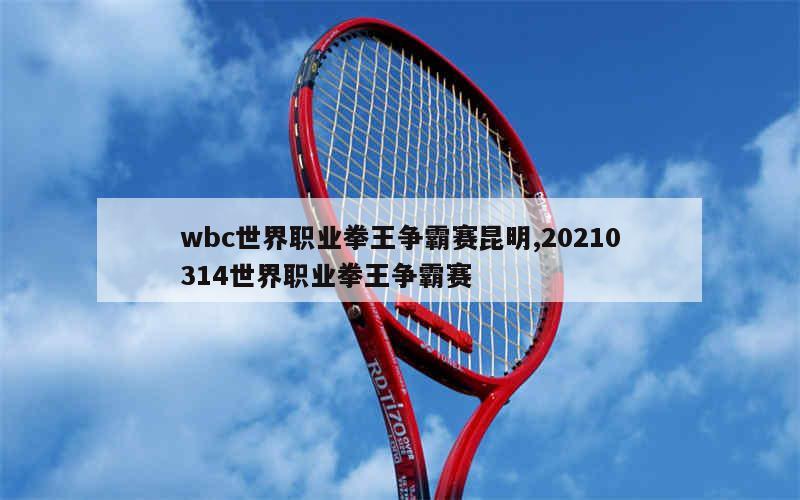 wbc世界职业拳王争霸赛昆明,20210314世界职业拳王争霸赛