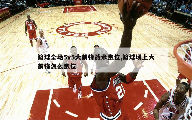 篮球全场5v5大前锋战术跑位,篮球场上大前锋怎么跑位