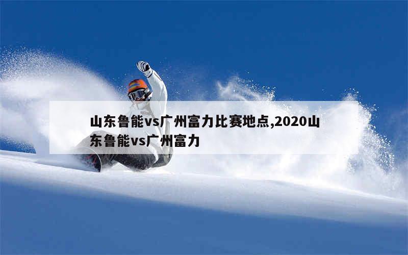 山东鲁能vs广州富力比赛地点,2020山东鲁能vs广州富力