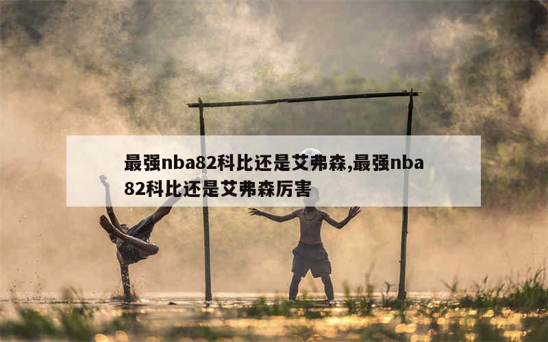 最强nba82科比还是艾弗森,最强nba82科比还是艾弗森厉害