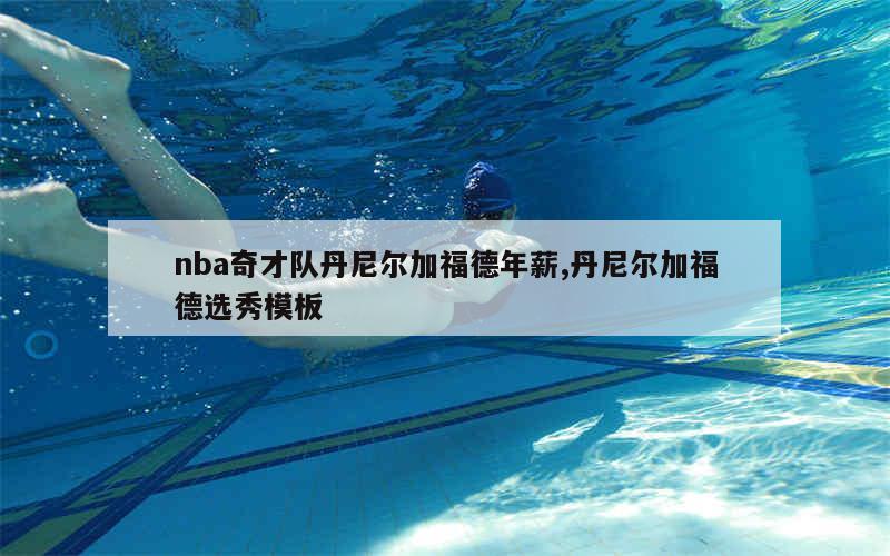 nba奇才队丹尼尔加福德年薪,丹尼尔加福德选秀模板