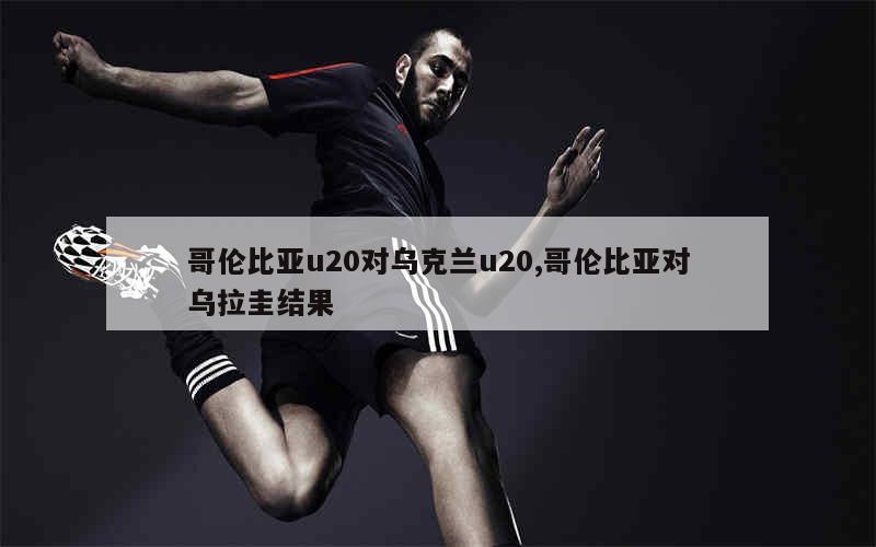 哥伦比亚u20对乌克兰u20,哥伦比亚对乌拉圭结果