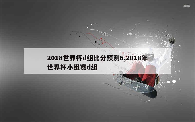 2018世界杯d组比分预测6,2018年世界杯小组赛d组