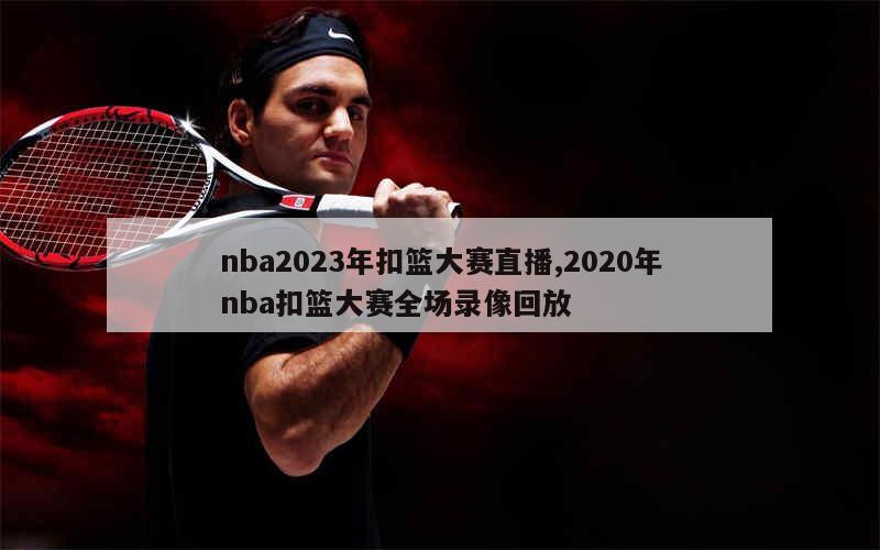 nba2023年扣篮大赛直播,2020年nba扣篮大赛全场录像回放