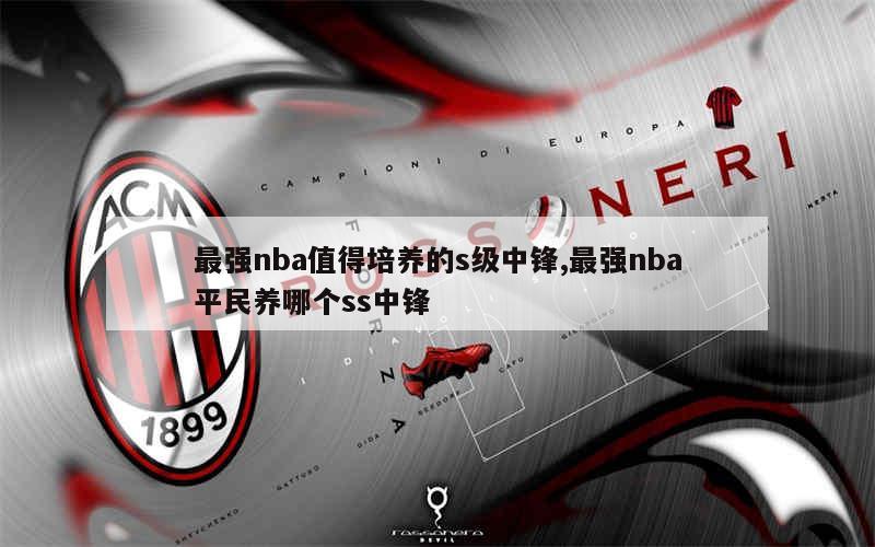 最强nba值得培养的s级中锋,最强nba平民养哪个ss中锋