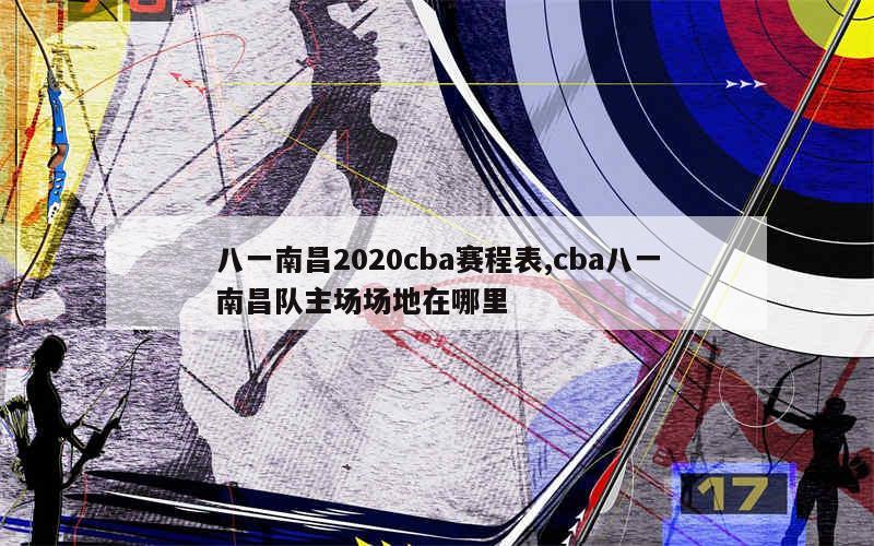 八一南昌2020cba赛程表,cba八一南昌队主场场地在哪里