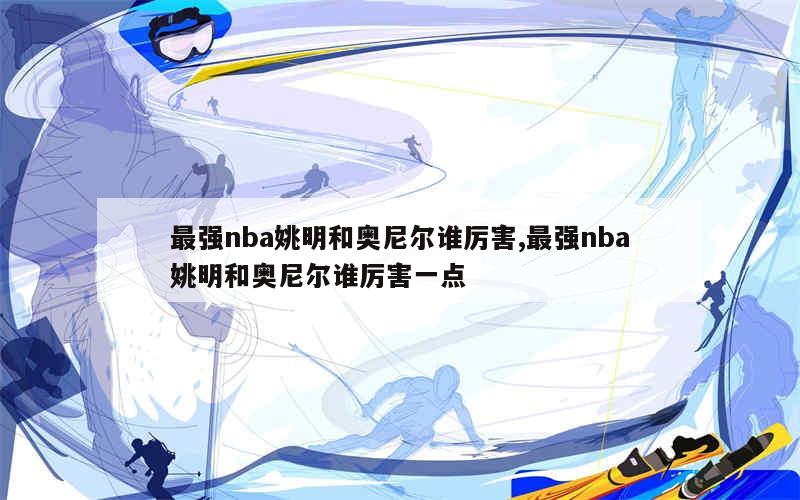 最强nba姚明和奥尼尔谁厉害,最强nba姚明和奥尼尔谁厉害一点