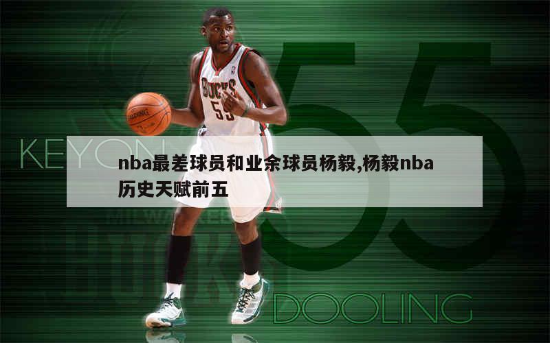 nba最差球员和业余球员杨毅,杨毅nba历史天赋前五