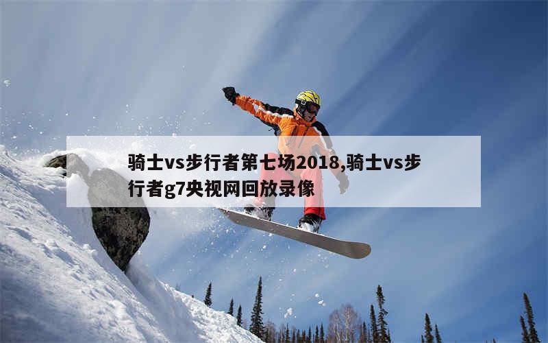 骑士vs步行者第七场2018,骑士vs步行者g7央视网回放录像