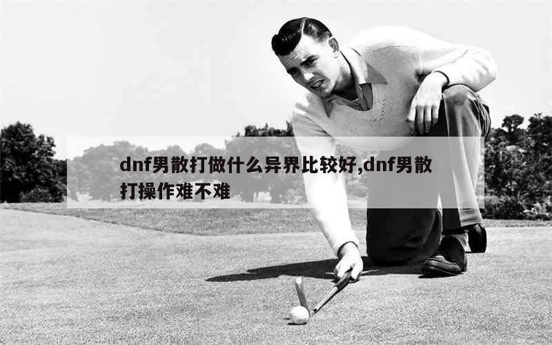 dnf男散打做什么异界比较好,dnf男散打操作难不难