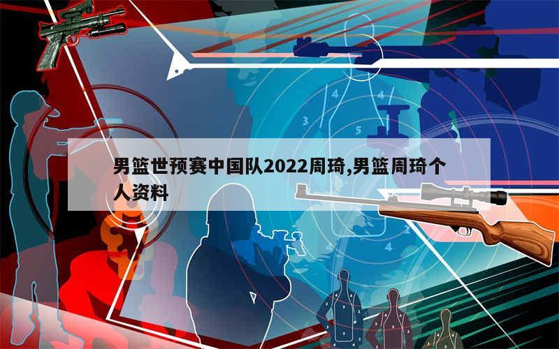 男篮世预赛中国队2022周琦,男篮周琦个人资料