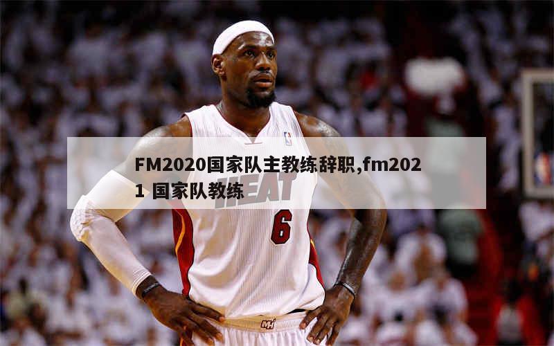 FM2020国家队主教练辞职,fm2021 国家队教练