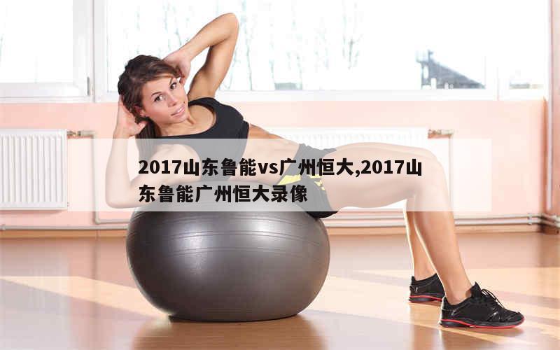 2017山东鲁能vs广州恒大,2017山东鲁能广州恒大录像