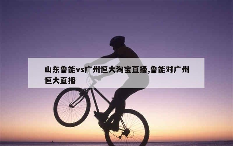 山东鲁能vs广州恒大淘宝直播,鲁能对广州恒大直播