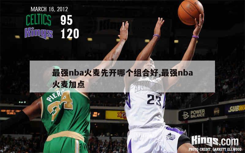 最强nba火麦先开哪个组合好,最强nba火麦加点