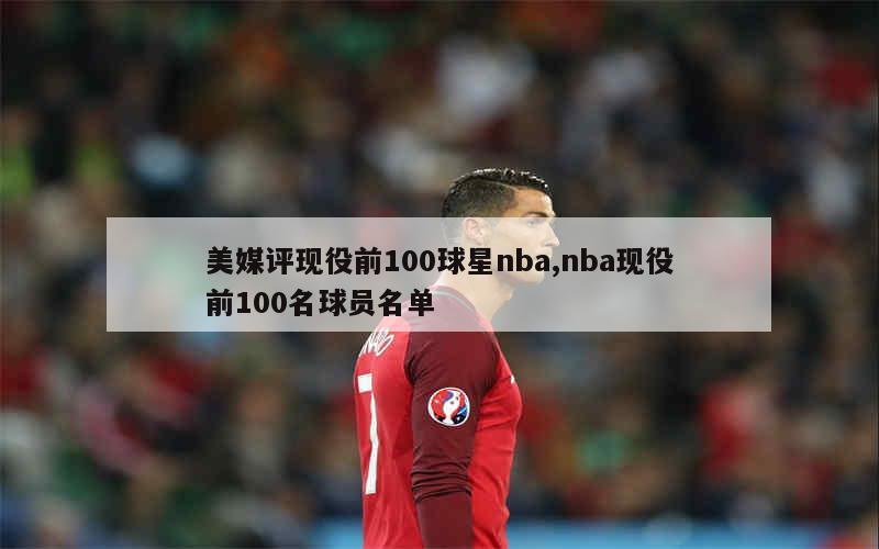 美媒评现役前100球星nba,nba现役前100名球员名单