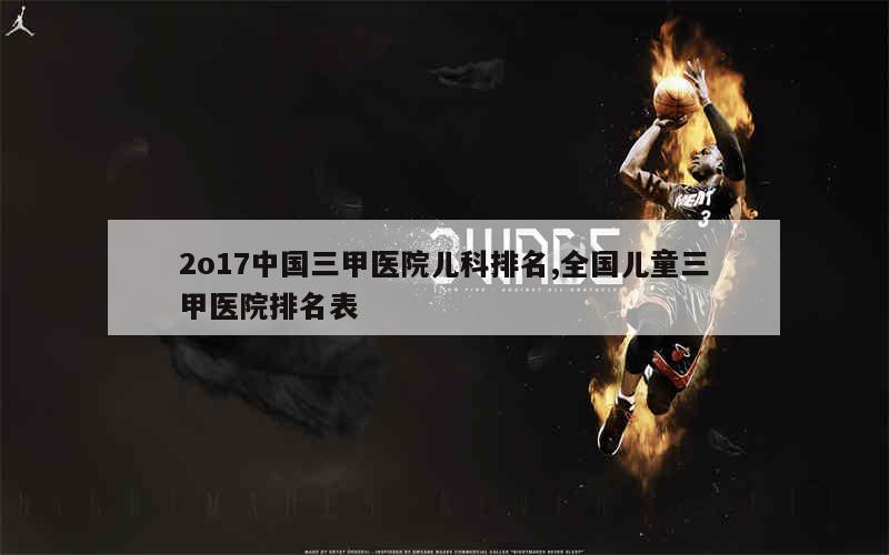 2o17中国三甲医院儿科排名,全国儿童三甲医院排名表