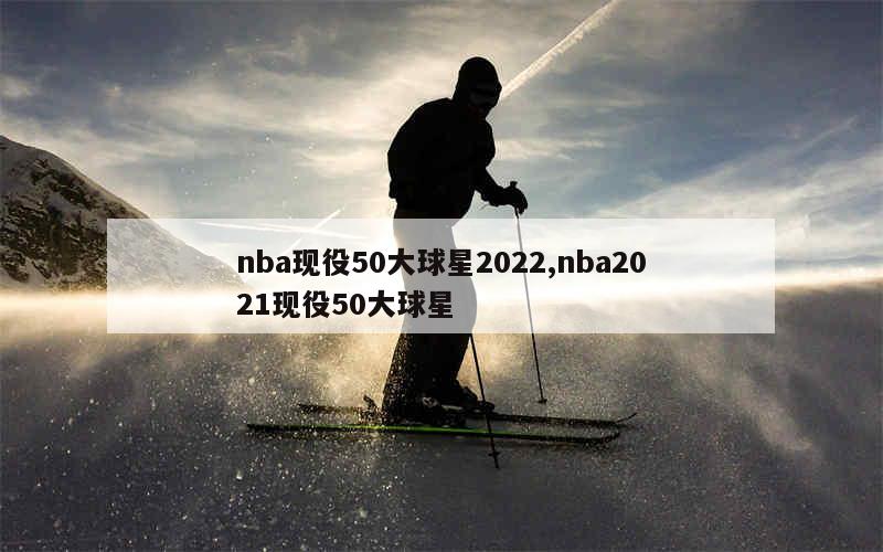 nba现役50大球星2022,nba2021现役50大球星