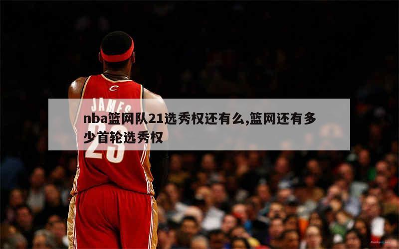 nba篮网队21选秀权还有么,篮网还有多少首轮选秀权