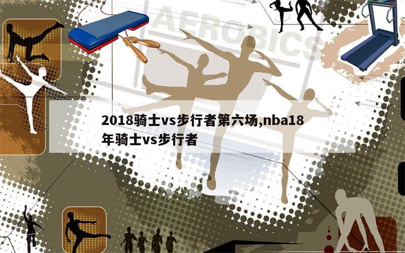 2018骑士vs步行者第六场,nba18年骑士vs步行者