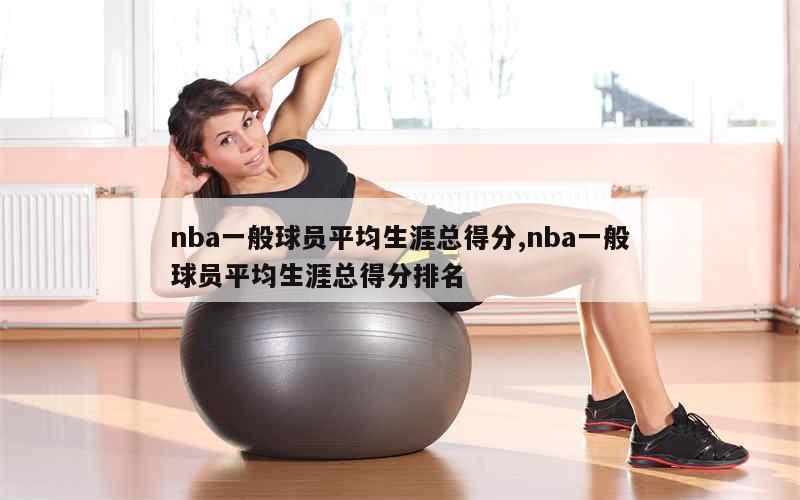 nba一般球员平均生涯总得分,nba一般球员平均生涯总得分排名