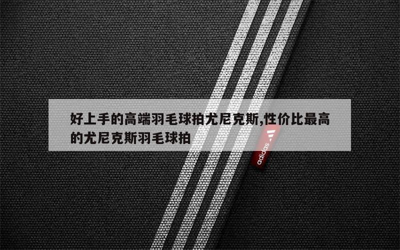 好上手的高端羽毛球拍尤尼克斯,性价比最高的尤尼克斯羽毛球拍