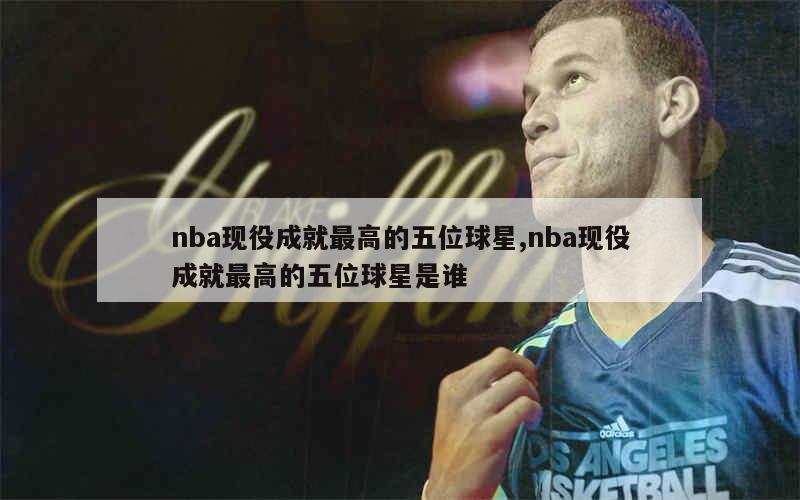 nba现役成就最高的五位球星,nba现役成就最高的五位球星是谁