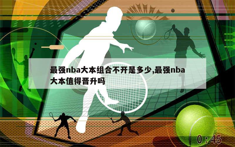 最强nba大本组合不开是多少,最强nba大本值得晋升吗