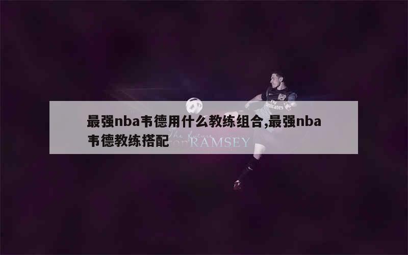 最强nba韦德用什么教练组合,最强nba韦德教练搭配