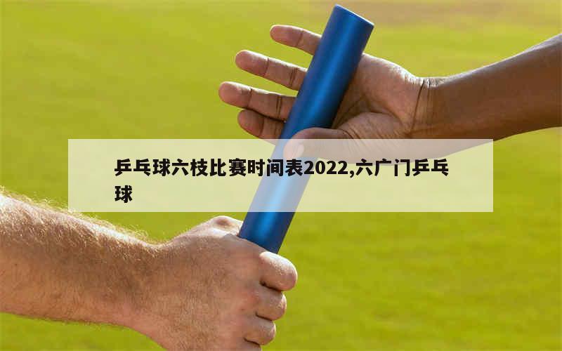 乒乓球六枝比赛时间表2022,六广门乒乓球