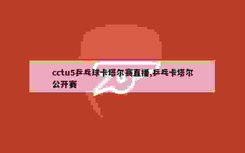 cctu5乒乓球卡塔尔赛直播,乒乓卡塔尔公开赛