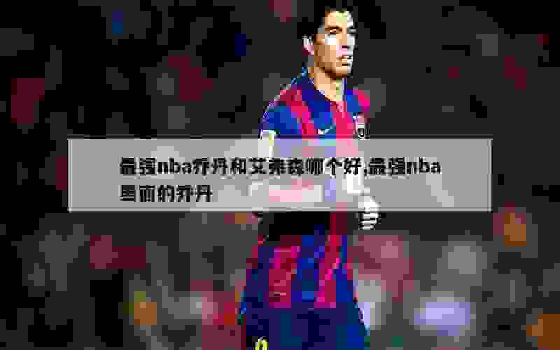 最强nba乔丹和艾弗森哪个好,最强nba里面的乔丹