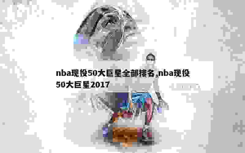 nba现役50大巨星全部排名,nba现役50大巨星2017