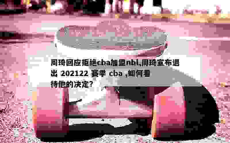 周琦回应拒绝cba加盟nbl,周琦宣布退出 202122 赛季 cba ,如何看待他的决定?