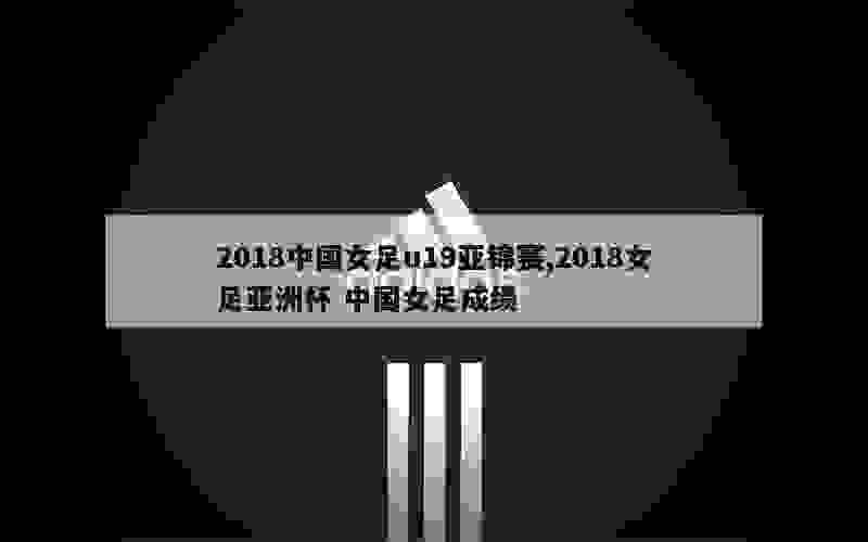 2018中国女足u19亚锦赛,2018女足亚洲杯 中国女足成绩