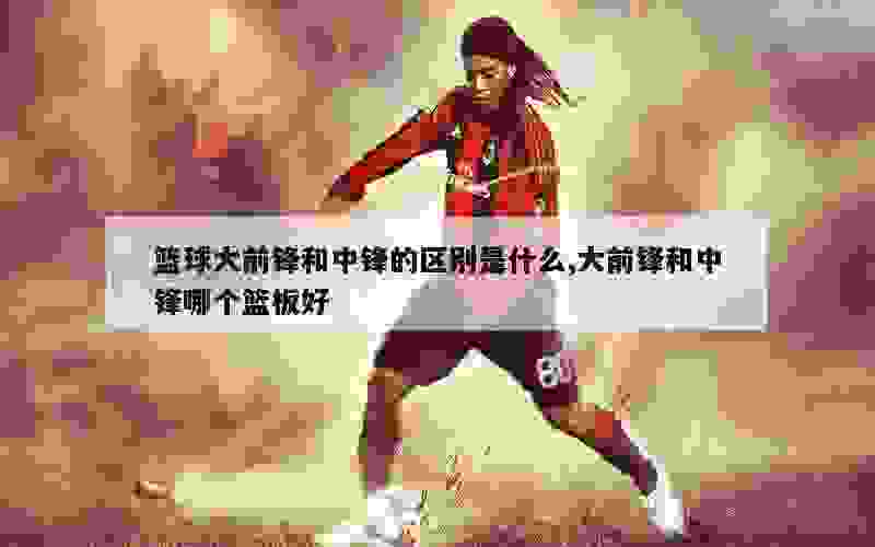 篮球大前锋和中锋的区别是什么,大前锋和中锋哪个篮板好