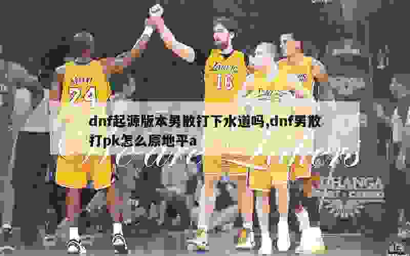 dnf起源版本男散打下水道吗,dnf男散打pk怎么原地平a