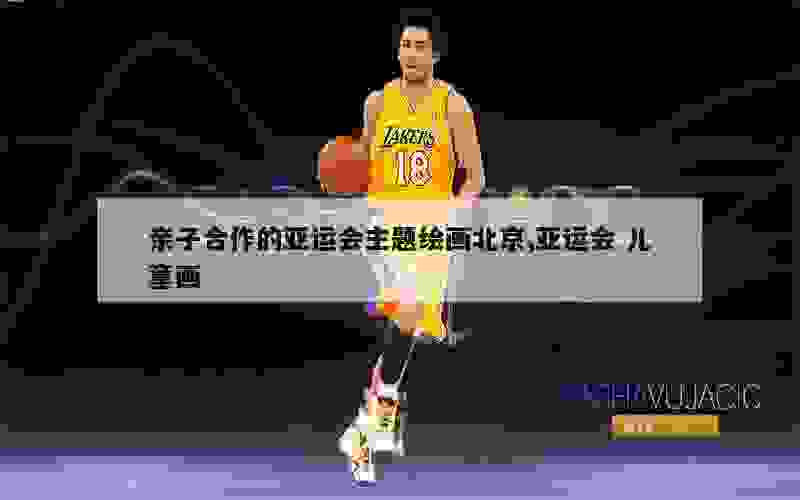 亲子合作的亚运会主题绘画北京,亚运会 儿童画