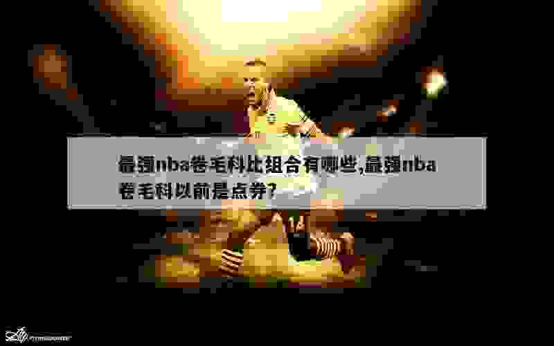 最强nba卷毛科比组合有哪些,最强nba卷毛科以前是点券?