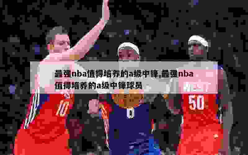 最强nba值得培养的a级中锋,最强nba值得培养的a级中锋球员