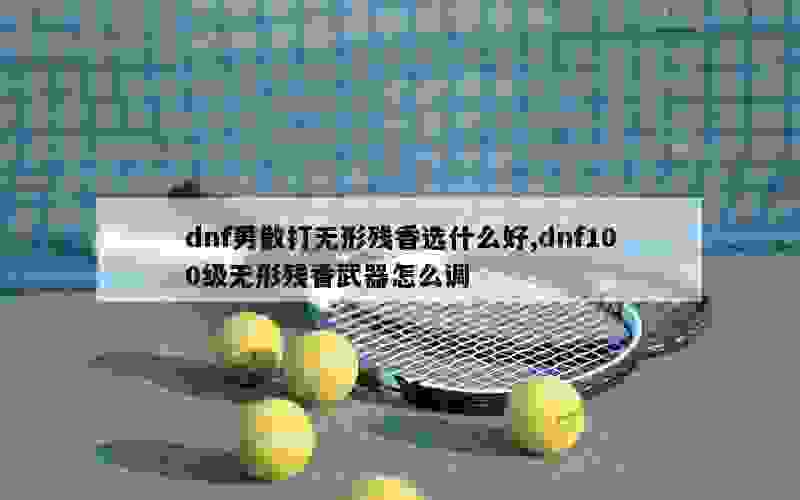 dnf男散打无形残香选什么好,dnf100级无形残香武器怎么调