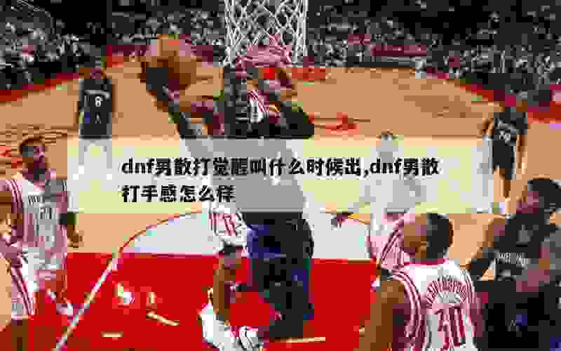 dnf男散打觉醒叫什么时候出,dnf男散打手感怎么样