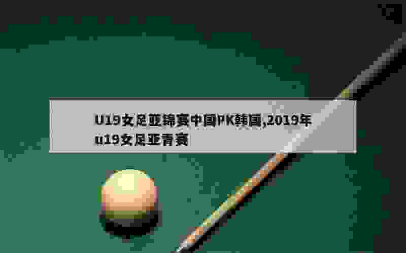 U19女足亚锦赛中国PK韩国,2019年u19女足亚青赛