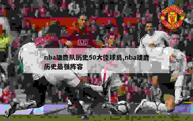 nba雄鹿队历史50大佳球员,nba雄鹿历史最强阵容