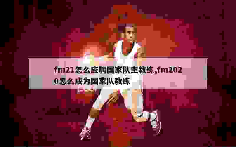 fm21怎么应聘国家队主教练,fm2020怎么成为国家队教练