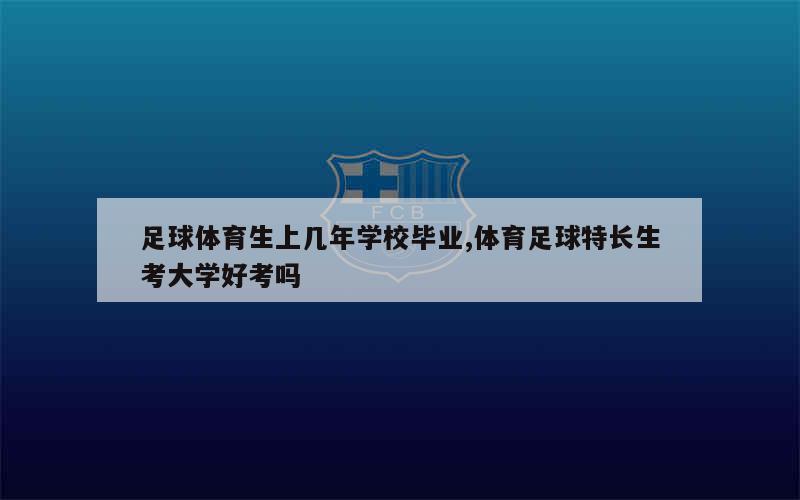 足球体育生上几年学校毕业,体育足球特长生考大学好考吗